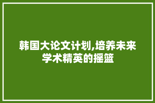 韩国大论文计划,培养未来学术精英的摇篮