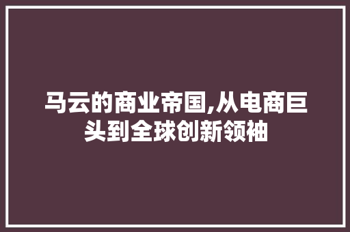 马云的商业帝国,从电商巨头到全球创新领袖