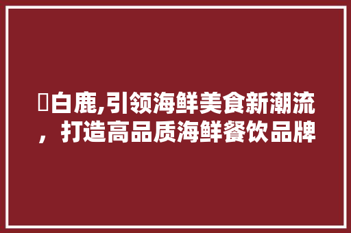 鮨白鹿,引领海鲜美食新潮流，打造高品质海鲜餐饮品牌
