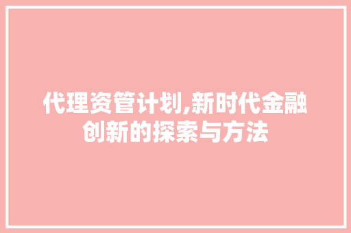代理资管计划,新时代金融创新的探索与方法
