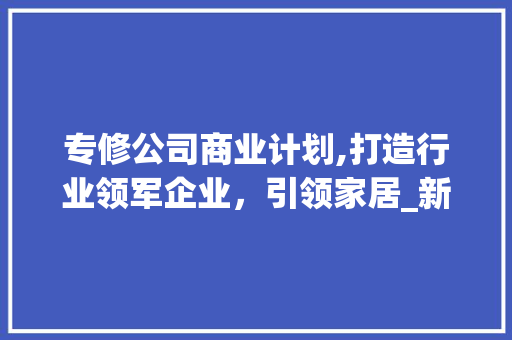 专修公司商业计划,打造行业领军企业，引领家居_新风尚