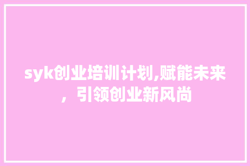 syk创业培训计划,赋能未来，引领创业新风尚