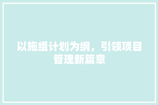 以施组计划为纲，引领项目管理新篇章