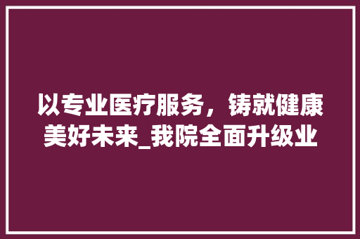 以专业医疗服务，铸就健康美好未来_我院全面升级业务宣传计划，助力全民健康