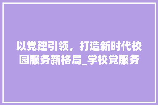 以党建引领，打造新时代校园服务新格局_学校党服务计划详细介绍