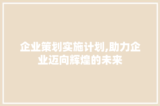 企业策划实施计划,助力企业迈向辉煌的未来 生活感悟