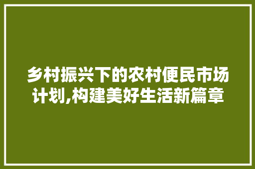 乡村振兴下的农村便民市场计划,构建美好生活新篇章