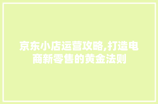 京东小店运营攻略,打造电商新零售的黄金法则
