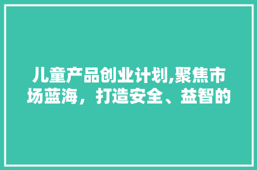 儿童产品创业计划,聚焦市场蓝海，打造安全、益智的童年守护者