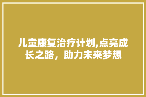儿童康复治疗计划,点亮成长之路，助力未来梦想 生活随笔