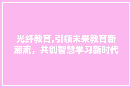 光纤教育,引领未来教育新潮流，共创智慧学习新时代 商业文稿