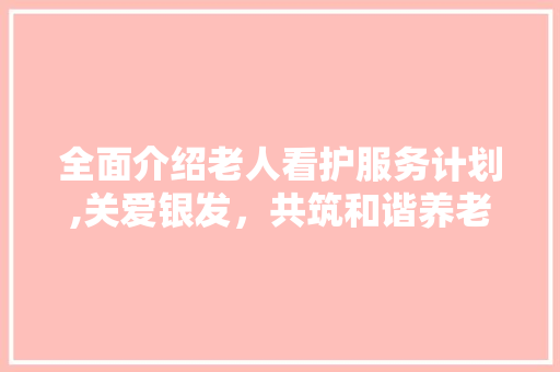 全面介绍老人看护服务计划,关爱银发，共筑和谐养老社会 生活类