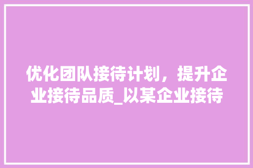 优化团队接待计划，提升企业接待品质_以某企业接待计划书为例
