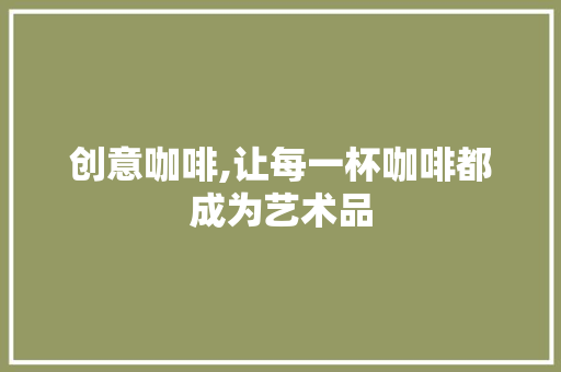 创意咖啡,让每一杯咖啡都成为艺术品