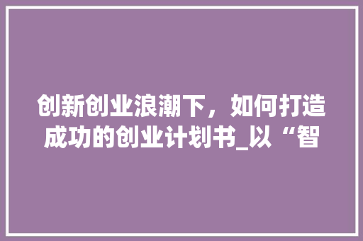 创新创业浪潮下，如何打造成功的创业计划书_以“智慧家居”为例 工作类