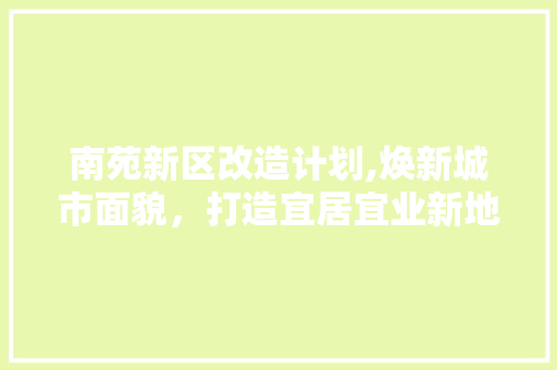 南苑新区改造计划,焕新城市面貌，打造宜居宜业新地标