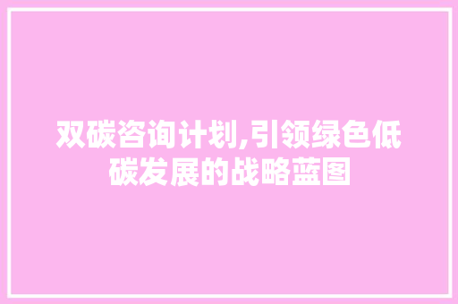 双碳咨询计划,引领绿色低碳发展的战略蓝图