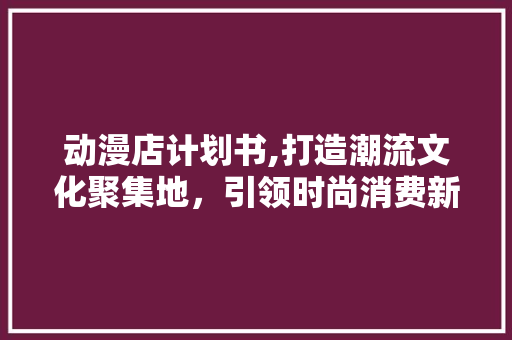 动漫店计划书,打造潮流文化聚集地，引领时尚消费新趋势