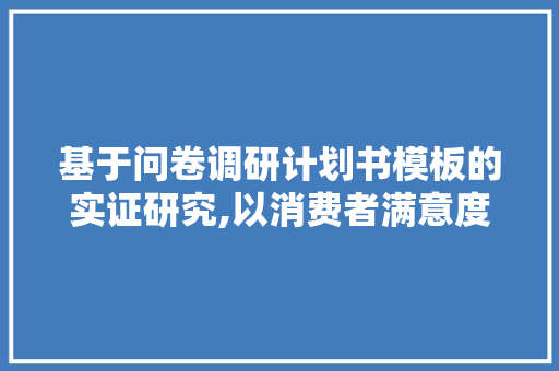 基于问卷调研计划书模板的实证研究,以消费者满意度调查为例 生活随笔