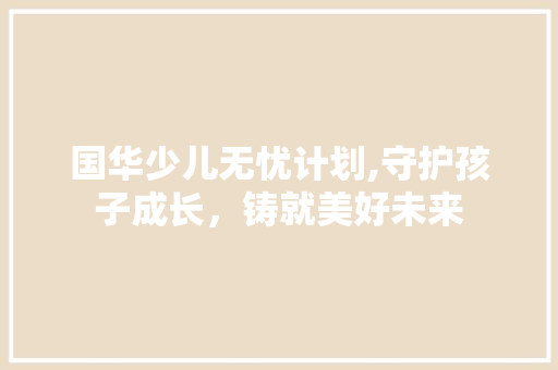 国华少儿无忧计划,守护孩子成长，铸就美好未来