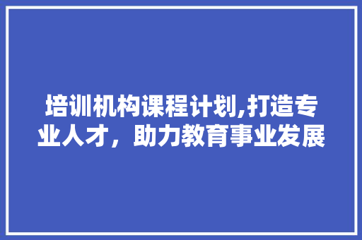 培训机构课程计划,打造专业人才，助力教育事业发展