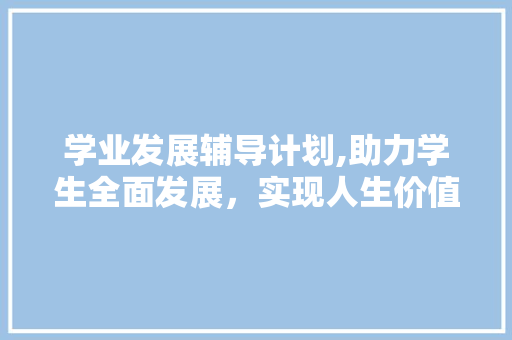学业发展辅导计划,助力学生全面发展，实现人生价值 工作总结