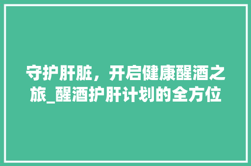 守护肝脏，开启健康醒酒之旅_醒酒护肝计划的全方位解读