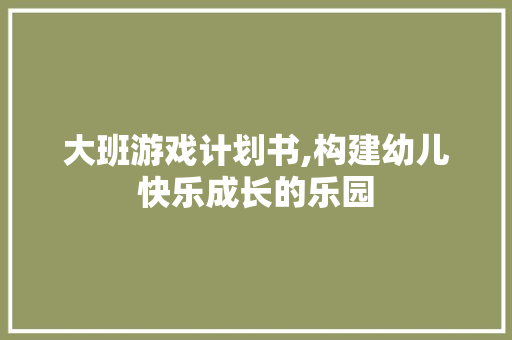 大班游戏计划书,构建幼儿快乐成长的乐园 生活类