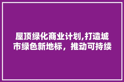 屋顶绿化商业计划,打造城市绿色新地标，推动可持续发展 生活随笔