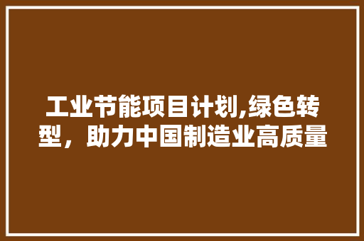 工业节能项目计划,绿色转型，助力中国制造业高质量发展