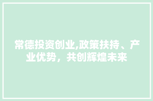 常德投资创业,政策扶持、产业优势，共创辉煌未来