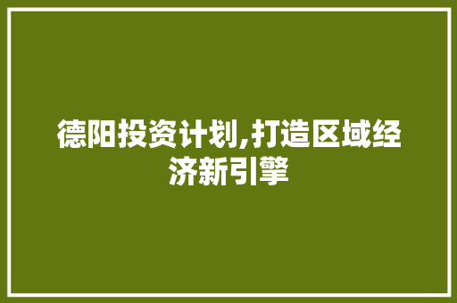 德阳投资计划,打造区域经济新引擎
