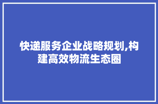 快递服务企业战略规划,构建高效物流生态圈