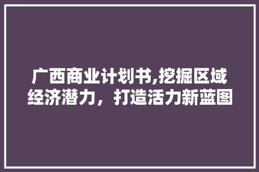 广西商业计划书,挖掘区域经济潜力，打造活力新蓝图