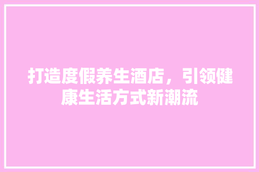 打造度假养生酒店，引领健康生活方式新潮流