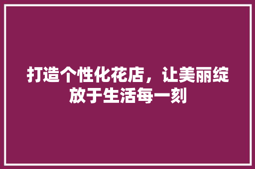 打造个性化花店，让美丽绽放于生活每一刻