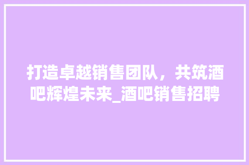 打造卓越销售团队，共筑酒吧辉煌未来_酒吧销售招聘计划详解