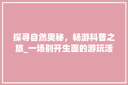 探寻自然奥秘，畅游科普之旅_一场别开生面的游玩活动