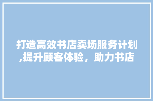 打造高效书店卖场服务计划,提升顾客体验，助力书店发展