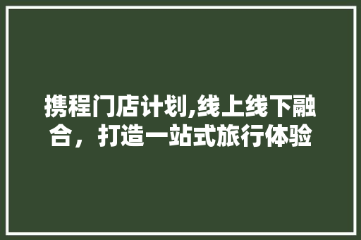 携程门店计划,线上线下融合，打造一站式旅行体验