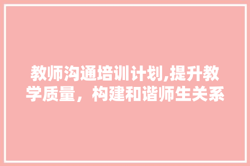 教师沟通培训计划,提升教学质量，构建和谐师生关系