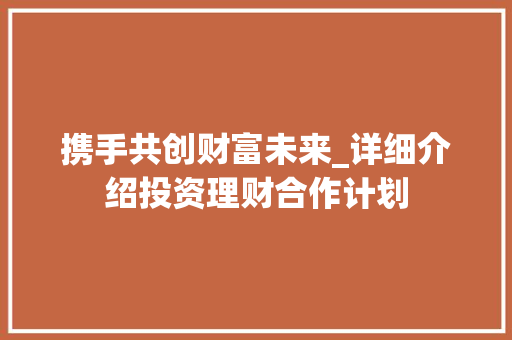 携手共创财富未来_详细介绍投资理财合作计划 工作报告