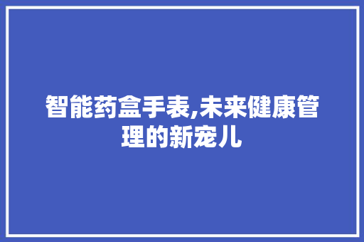 智能药盒手表,未来健康管理的新宠儿