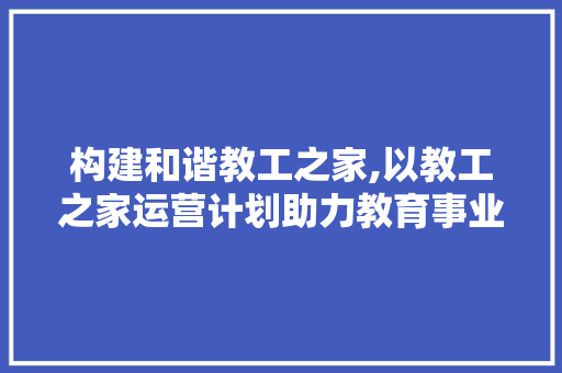 构建和谐教工之家,以教工之家运营计划助力教育事业发展