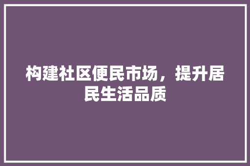 构建社区便民市场，提升居民生活品质 工作总结