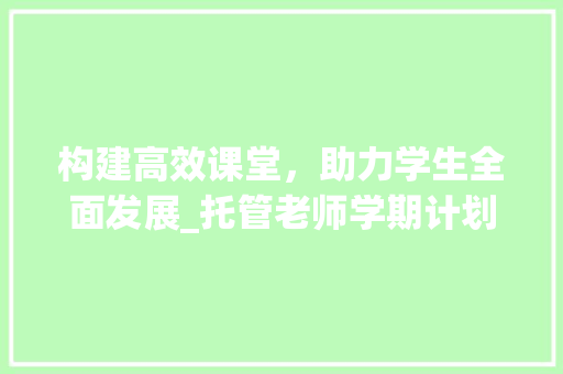 构建高效课堂，助力学生全面发展_托管老师学期计划解读