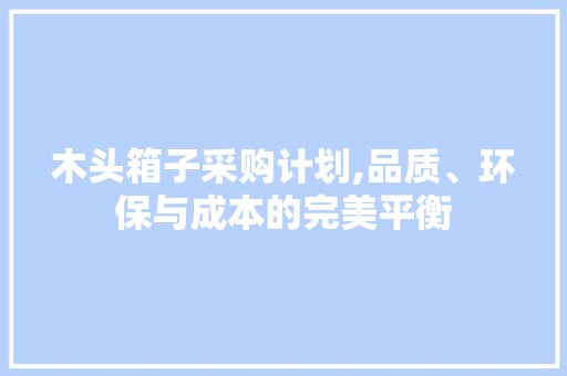 木头箱子采购计划,品质、环保与成本的完美平衡