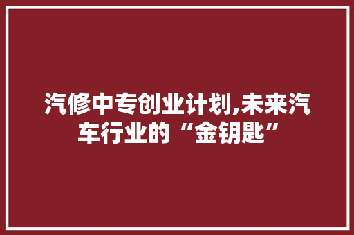 汽修中专创业计划,未来汽车行业的“金钥匙”