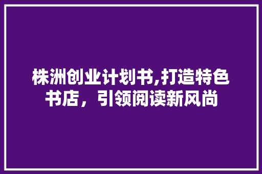株洲创业计划书,打造特色书店，引领阅读新风尚