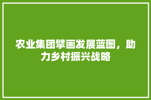 农业集团擘画发展蓝图，助力乡村振兴战略